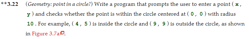 **3.22 (Geometry: point in a circle?) Write a program that prompts the user to enter a point ( x,
y) and checks whether the point is within the circle centered at ( 0, 0) with radius
10. For example, ( 4, 5) is inside the circle and ( 9, 9) is outside the circle, as shown
in Figure 3.7aO.
