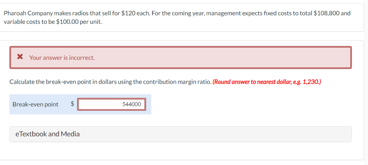 Pharoah Company makes radios that sell for $120 each. For the coming year, management expects fixed costs to total $108,800 and
variable costs to be $100.00 per unit.
X Your answer is incorrect.
Calculate the break-even point in dollars using the contribution margin ratio. (Round answer to nearest dollar, e.g. 1,230.)
Break-even point $
eTextbook and Media
544000