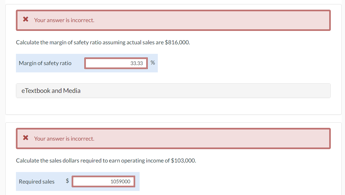 * Your answer is incorrect.
Calculate the margin of safety ratio assuming actual sales are $816,000.
Margin of safety ratio
eTextbook and Media
* Your answer is incorrect.
Required sales $
33.33
Calculate the sales dollars required to earn operating income of $103,000.
1059000
%