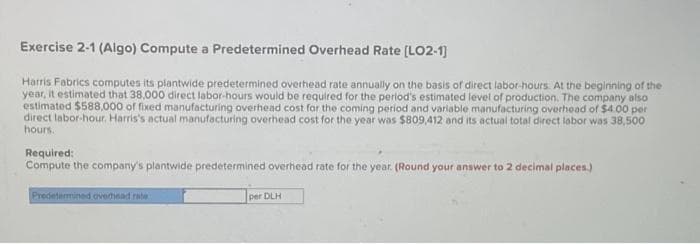 Exercise 2-1 (Algo) Compute a Predetermined Overhead Rate [LO2-1]
Harris Fabrics computes its plantwide predetermined overhead rate annually on the basis of direct labor-hours. At the beginning of the
year, it estimated that 38,000 direct labor-hours would be required for the period's estimated level of production. The company also
estimated $588,000 of fixed manufacturing overhead cost for the coming period and variable manufacturing overhead of $4.00 per
direct labor-hour. Harris's actual manufacturing overhead cost for the year was $809,412 and its actual total direct labor was 38,500
hours.
Required:
Compute the company's plantwide predetermined overhead rate for the year. (Round your answer to 2 decimal places)
Predetermined overhead rate
per DLH