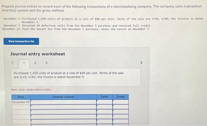 Prepare journal entries to record each of the following transactions of a merchandising company. The company uses a perpetual
inventory system and the gross method.
November 5 Purchased 1,450 units of product at a cost of $40 per unit. Terms of the sale are 3/10, n/60; the invoice is dated
November 5.
November 7 Returned 30 defective units from the November 5 purchase and received full credit.
November 15 Paid the amount due from the November 5 purchase, minus the return on November 7.
View transaction list
Journal entry worksheet
<
1
2
3
Purchased 1,450 units of product at a cost of $40 per unit. Terms of the sale
are 3/10, n/60; the invoice is dated November 5.
Date
November 05
Note: Enter debits before credits.
General Journal.
Debit
Credit