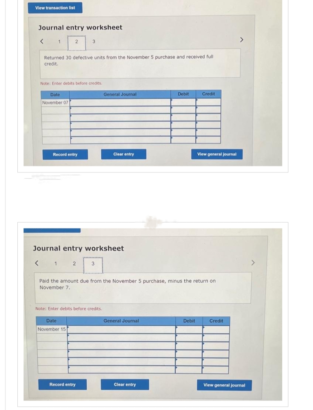 View transaction list
Journal entry worksheet
1
Returned 30 defective units from the November 5 purchase and received full
credit.
Date
November 07
2
Note: Enter debits before credits.
Record entry
1
3
Journal entry worksheet
2
Date
November 15
3
Note: Enter debits before credits.
Record entry
General Journal
Clear entry
Paid the amount due from the November 5 purchase, minus the return on
November 7.
General Journal
Debit
Clear entry
Credit
Debit
View general journal
Credit
>
View general journal