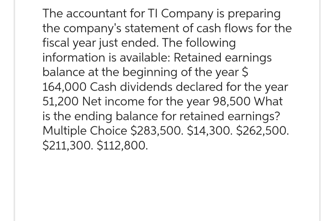 The accountant for TI Company is preparing
the company's statement of cash flows for the
fiscal year just ended. The following
information is available: Retained earnings
balance at the beginning of the year $
164,000 Cash dividends declared for the year
51,200 Net income for the year 98,500 What
is the ending balance for retained earnings?
Multiple Choice $283,500. $14,300. $262,500.
$211,300. $112,800.