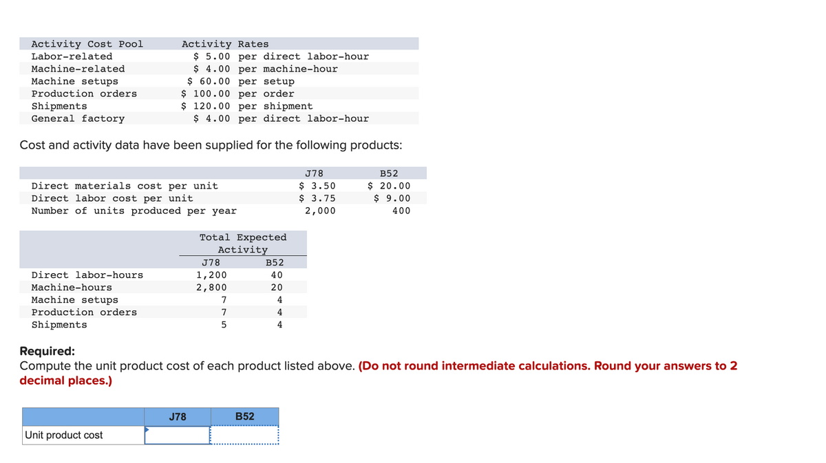 Activity Cost Pool
Labor-related
Machine-related
Machine setups
$ 60.00 per setup
Production orders
$ 100.00 per order
Shipments
$ 120.00 per shipment
General factory
$ 4.00 per direct labor-hour
Cost and activity data have been supplied for the following products:
Direct materials cost per unit
Direct labor cost per unit
Number of units produced per year
Direct labor-hours
Machine-hours
Activity Rates
$5.00 per direct labor-hour
$ 4.00 per machine-hour
Machine setups
Production orders
Shipments
Unit product cost
Total Expected
Activity
J78
J78
1,200
2,800
7
7
5
B52
40
20
4
4
4
Required:
Compute the unit product cost of each product listed above. (Do not round intermediate calculations. Round your answers to 2
decimal places.)
B52
J78
$ 3.50
$ 3.75
2,000
B52
$ 20.00
$ 9.00
400