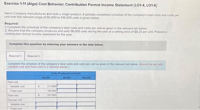 Exercise 1-11 (Algo) Cost Behavior; Contribution Format Income Statement [LO1-4, LO1-6]
Harris Company manufactures and sells a single product. A partially completed schedule of the company's total costs and costs per
unit over the relevant range of 66,000 to 106,000 units is given below:
Required:
1. Complete the schedule of the company's total costs and costs per unit as given in the relevant tab below.
2. Assume that the company produces and sells 96,000 units during the year at a selling price of $8.25 per unit. Prepare a
contribution format income statement for the year.
Complete this question by entering your answers in the tabs below.
Required 11 Required 2
Complete the schedule of the company's total costs and costs per unit as given in the relevant tab below. (Round the per unit
variable cost and fixed cost to 2 decimal places.)
Total cost
Variable cost
Fixed cost
Total cost
Cost per unit
Variable cost
Fixed cost
S
S
66,000
Units Produced and Sold
86,000
217,800
340,000
557.800
100,000