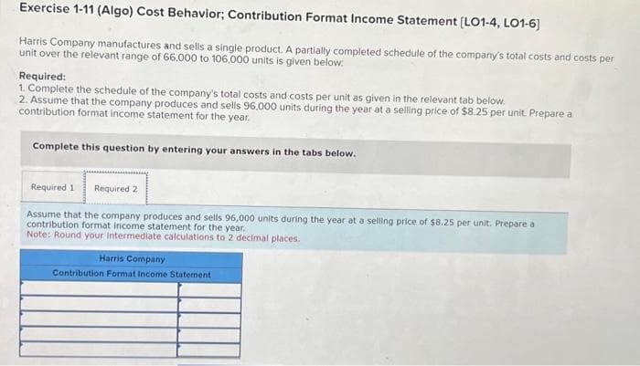 Exercise 1-11 (Algo) Cost Behavior; Contribution Format Income Statement [LO1-4, LO1-6]
Harris Company manufactures and sells a single product. A partially completed schedule of the company's total costs and costs per
unit over the relevant range of 66,000 to 106,000 units is given below:
Required:
1. Complete the schedule of the company's total costs and costs per unit as given in the relevant tab below.
2. Assume that the company produces and sells 96,000 units during the year at a selling price of $8.25 per unit. Prepare a
contribution format income statement for the year.
Complete this question by entering your answers in the tabs below.
Required 1 Required 2
Assume that the company produces and sells 96,000 units during the year at a selling price of $8.25 per unit. Prepare a
contribution format income statement for the year.
Note: Round your Intermediate calculations to 2 decimal places.
Harris Company
Contribution Format Income Statement