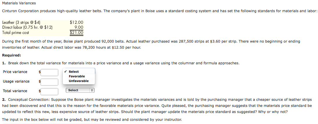 Materials Variances
Cinturon Corporation produces high-quality leather belts. The company's plant in Boise uses a standard costing system and has set the following standards for materials and labor:
Leather (3 strips @ $4)
Direct labor (0.75 hr. @ $12)
Total prime cost
During the first month of the year, Boise plant produced 92,000 belts. Actual leather purchased was 287,500 strips at $3.60 per strip. There were no beginning or ending
inventories of leather. Actual direct labor was 78,200 hours at $12.50 per hour.
Required:
1. Break down the total variance for materials into a price variance and a usage variance using the columnar and formula approaches.
Price variance
✓
Usage variance
Total variance
$12.00
9.00
$21.00
$
Select
Favorable
Unfavorable
Select
$
2. Conceptual Connection: Suppose the Boise plant manager investigates the materials variances and is told by the purchasing manager that a cheaper source of leather strips
had been discovered and that this is the reason for the favorable materials price variance. Quite pleased, the purchasing manager suggests that the materials price standard be
updated to reflect this new, less expensive source of leather strips. Should the plant manager update the materials price standard as suggested? Why or why not?
The input in the box below will not be graded, but may be reviewed and considered by your instructor.