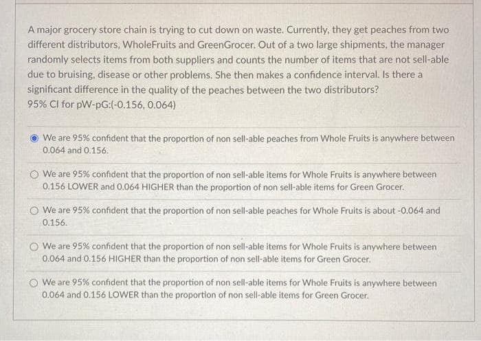 A major grocery store chain is trying to cut down on waste. Currently, they get peaches from two
different distributors, WholeFruits and GreenGrocer. Out of a two large shipments, the manager
randomly selects items from both suppliers and counts the number of items that are not sell-able
due to bruising, disease or other problems. She then makes a confidence interval. Is there a
significant difference in the quality of the peaches between the two distributors?
95% CI for pW-pG:(-0.156, 0.064)
We are 95% confident that the proportion of non sell-able peaches from Whole Fruits is anywhere between
0.064 and 0.156.
O We are 95% confident that the proportion of non sell-able items for Whole Fruits is anywhere between
0.156 LOWER and 0.064 HIGHER than the proportion of non sell-able items for Green Grocer.
O We are 95% confident that the proportion of non sell-able peaches for Whole Fruits is about -0.064 and
0.156.
We are 95% confident that the proportion of non sell-able items for Whole Fruits is anywhere between
0.064 and 0.156 HIGHER than the proportion of non sell-able items for Green Grocer.
O We are 95% confident that the proportion of non sell-able items for Whole Fruits is anywhere between
0.064 and 0.156 LOWER than the proportion of non sell-able items for Green Grocer.
