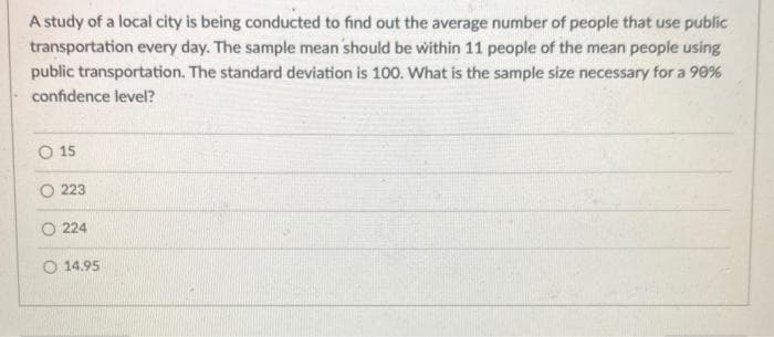 A study of a local city is being conducted to find out the average number of people that use public
transportation every day. The sample mean should be within 11 people of the mean people using
public transportation. The standard deviation is 100. What is the sample size necessary for a 90%
confidence level?
O 15
O 223
O 224
O 14.95
