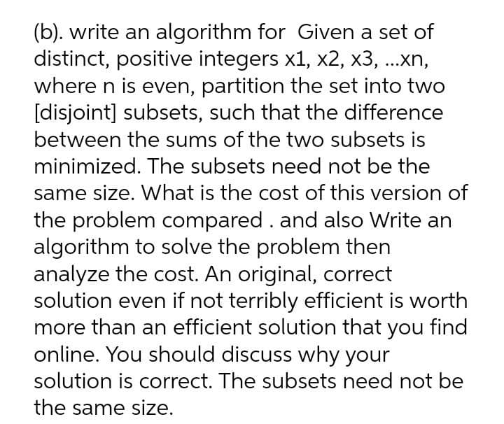 (b). write an algorithm for Given a set of
distinct, positive integers x1, x2, x3, ...xn,
where n is even, partition the set into two
[disjoint] subsets, such that the difference
between the sums of the two subsets is
minimized. The subsets need not be the
same size. What is the cost of this version of
the problem compared . and also Write an
algorithm to solve the problem then
analyze the cost. An original, correct
solution even if not terribly efficient is worth
more than an efficient solution that you find
online. You should discuss why your
solution is correct. The subsets need not be
the same size.
