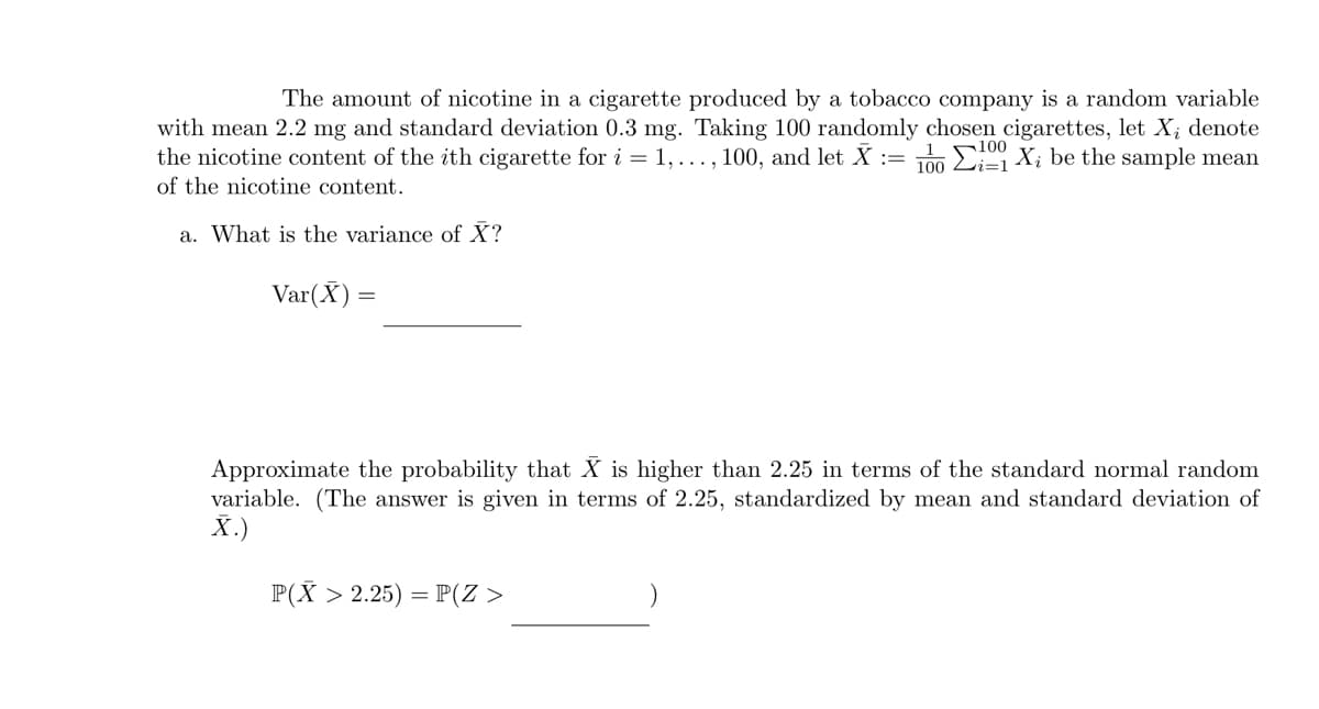 The amount of nicotine in a cigarette produced by a tobacco company is a random variable
with mean 2.2 mg and standard deviation 0.3 mg. Taking 100 randomly chosen cigarettes, let X; denote
the nicotine content of the ith cigarette for i = 1,..., 100, and let X = 100 Ei=1 X; be the sample mean
of the nicotine content.
100
a. What is the variance of X?
Var(X) =
Approximate the probability that X is higher than 2.25 in terms of the standard normal random
variable. (The answer is given in terms of 2.25, standardized by mean and standard deviation of
X.)
P(X> 2.25) = P(Z >