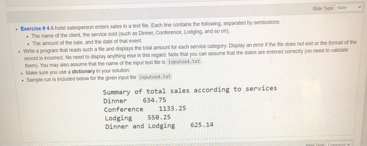 Slide Type Slide
• Exercise # 4 A hotel salesperson enters sales in a text file. Each line contains the following, separated by semicolons:
• The name of the client, the service sold (such as Dinner, Conference, Lodging, and so on),
• The amount of the sale, and the date of that event.
• Write a program that reads such a file and displays the total amount for each service category. Display an error if the file does not exit or the format of the
record is incorrect. No need to display anything else in this regard. Note that you can assume that the dates are entered correctly (no need to validate
them). You may also assume that the name of the input text file is inputex4.txt.
• Make sure you use a dictionary in your solution.
• Sample run is included below for the given input file inputex4.txt
Summary of total sales according to services
Dinner
634.75
Conference
1133.25
Lodging
Dinner and Lodging
550.25
625.14
Slide Tyne Fragment v
