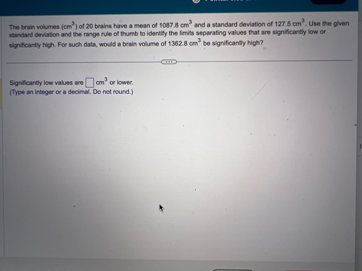 The brain volumes (cm³) of 20 brains have a mean of 1087.8 cm³ and a standard deviation of 127.5 cm³. Use the given
standard deviation and the range rule of thumb to identify the limits separating values that are significantly low or
significantly high. For such data, would a brain volume of 1362.8 cm³ be significantly high?
Significantly low values are
(Type an integer or a decimal.
cm³ or lower.
Do not round.)
