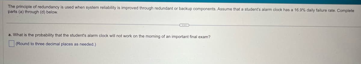 The principle of redundancy is used when system reliability is improved through redundant or backup components. Assume that a student's alarm clock has a 16.9% daily failure rate. Complete
parts (a) through (d) below.
a. What is the probability that the student's alarm clock will not work on the morning of an important final exam?
(Round to three decimal places as needed.)