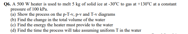 Q6. A 500 W heater is used to melt 5 kg of solid ice at -30°C to gas at +130°C at a constant
pressure of 100 kPa.
(a) Show the process on the p-T-v, p-v and T-v diagrams
(b) Find the change in the total volume of the water
(c) Find the energy the heater must provide to the water
(d) Find the time the process will take assuming uniform T in the water
