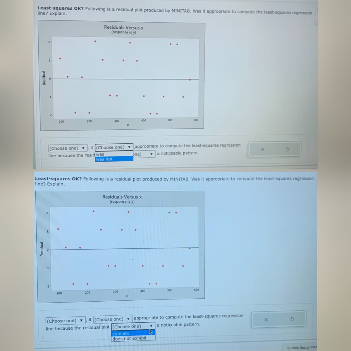 Least-squares OK? Following is a residual plot produced by MINITAB. Was It appropriate to compute the least-squares regression
line? Explain.
Residuals Versus x
(response is y)
-1
-2
100
200
300
400
500
600
(Choose one) ▼
,it (Choose one) v approprlate to compute the least-squares regression
a noticeable pattern.
line because the resid was
was not
ne)
Least-squares OK? Following is a residual plot produced by MINITAB. Was it appropriate to compute the least-squares regression
line? Explain.
Residuals Versus x
(response is y)
2
-1
400
500
600
200
300
100
approprlate to compute the least-squares regression
noticeable pattern.
it (Choose one) ▼
(Choose one)
line because the residual plot (Choose one)
exhibits
does not exhibit
Submit Assignmer
Residual
Residual
