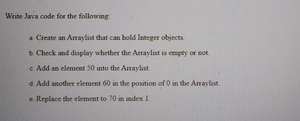 Write Java code for the following:
a. Create an Arraylist that can hold Integer objects.
b. Check and display whether the Arraylist is empty or not.
C. Add an element 50 into the Arraylist.
d. Add another element 60 in the position of 0 in the Arraylist.
e. Replace the element to 70 in index 1.
