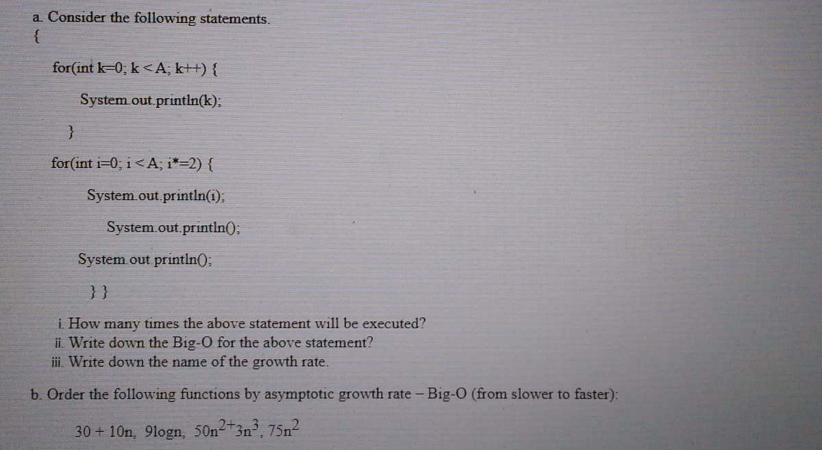 a. Consider the following statements.
for(int k=0; k <A, k++) {
System out println(k);
for(int i=0; i<A; i*=2) {
System.out.println(i);
System.out.println()3B
System out println();
}}
i. How many times the above statement will be executed?
ii. Write down the Big-O for the above statement?
iii. Write down the name of the growth rate.
b. Order the following functions by asymptotic growth rate - Big-O (from slower to faster):
30+10n, 9logn, 50n23n, 75n
