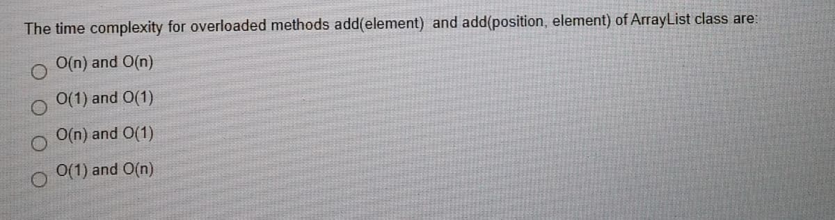 The time complexity for overloaded methods add(element) and add(position, element) of ArrayList class are:
O(n) and O(n)
0(1) and O(1)
O(n) and O(1)
O(1) and O(n)
