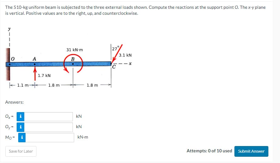 The 510-kg uniform beam is subjected to the three external loads shown. Compute the reactions at the support point O. The x-y plane
is vertical. Positive values are to the right, up, and counterclockwise.
1.1 m
Answers:
Oy=
Mo= i
i
A
Save for Later
1.7 KN
1.8 m
31 kN m
B
kN
kN
1.8 m
kN-m
N
C
3.1 KN
x
Attempts: 0 of 10 used
Submit Answer