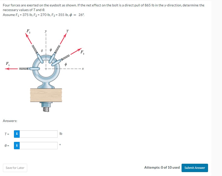 Four forces are exerted on the eyebolt as shown. If the net effect on the bolt is a direct pull of 865 lb in the y-direction, determine the
necessary values of T and 9.
Assume F₁ = 375 lb, F₂ = 270 lb, F3 = 355 lb, = 26°
F₁
Answers:
T =
0=
i
i
Save for Later
no 27
B
lb
T
F,
Attempts: 0 of 10 used Submit Answer