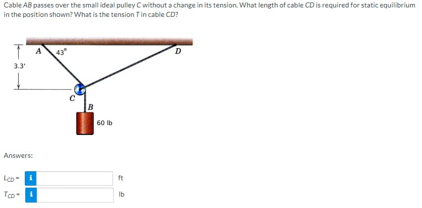 Cable AB passes over the small ideal pulley C without a change in its tension. What length of cable CD is required for static equilibrium
in the position shown? What is the tension T in cable CD?
T
3.3'
↓
Answers:
LCD=
i
TCD= i
A
43°
C
B
60 lb
ft
lb
D