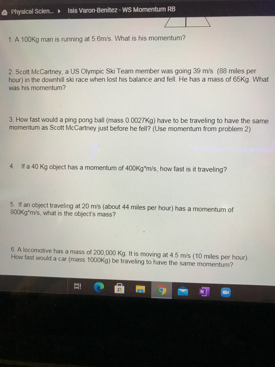 A Physical Scien.
Isis Varon-Benitez - WS Momentum RB
1. A 100Kg man is running at 5.6m/s. What is his momentum?
2. Scott McCartney, a US Olympic Ski Team member was going 39 m/s (88 miles per
hour) in the downhill ski race when lost his balance and fell. He has a mass of 65Kg. What
was his momentum?
3. How fast would a ping pong ball (mass 0.0027Kg) have to be traveling to have the same
momentum as Scott McCartney just before he fell? (Use momentum from problem 2)
4.
If a 40 Kg object has a momentum of 400Kg*m/s, how fast is it traveling?
5. If an object traveling at 20 m/s (about 44 miles per hour) has a momentum of
800Kg*m/s, what is the object's mass?
6. A locomotive has a mass of 200,000 Kg. It is moving at 4.5 m/s (10 miles per hour).
How fast would a car (mass 1000Kg) be traveling to have the same momentum?
