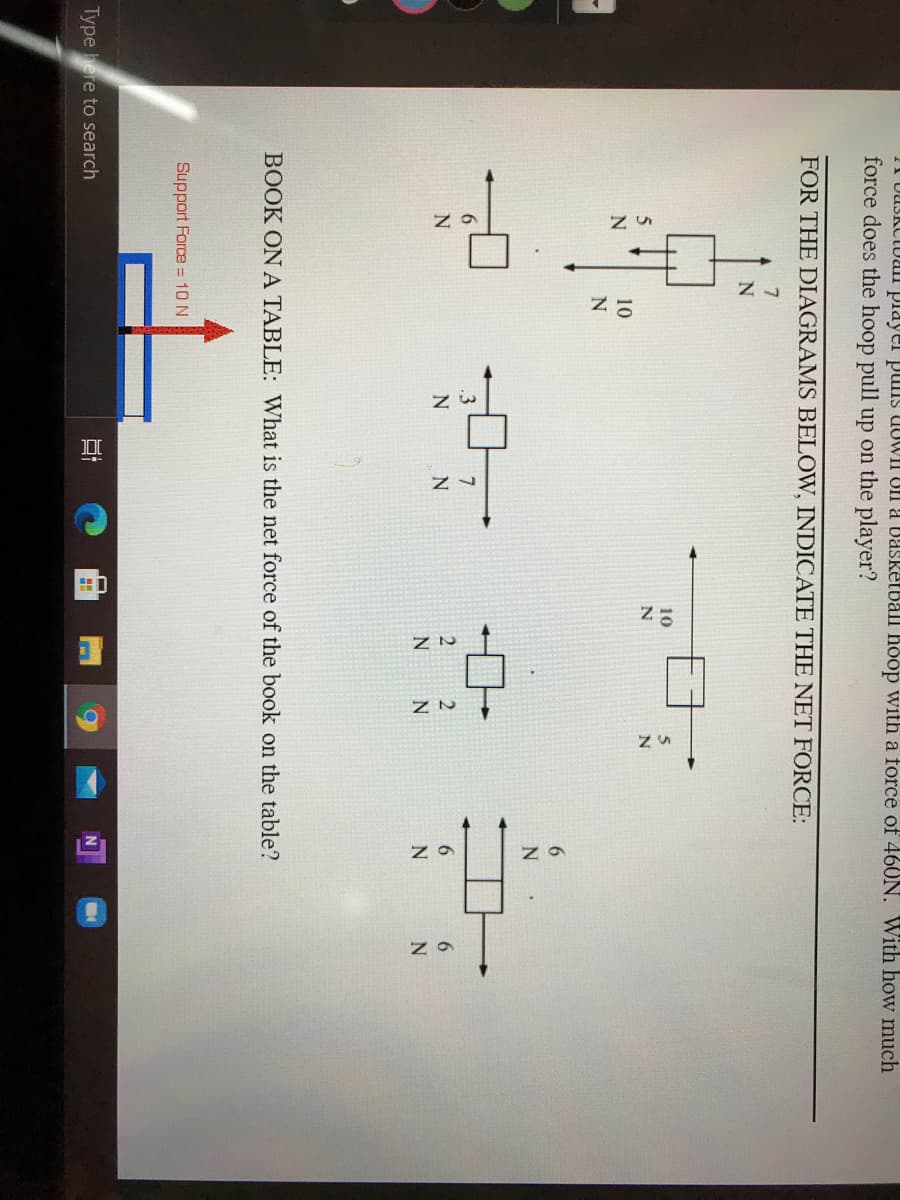 UUSKCtual player puis UUWII Un a Dasketball hoop with a force of 460N. With how much
force does the hoop pull up on the player?
FOR THE DIAGRAMS BELOW, INDICATE THE NET FORCE:
7
10
10
6.
.3
N
6.
6.
N
BOOK ON A TABLE: What is the net force of the book on the table?
Support Force = 10 N
Type here to search
