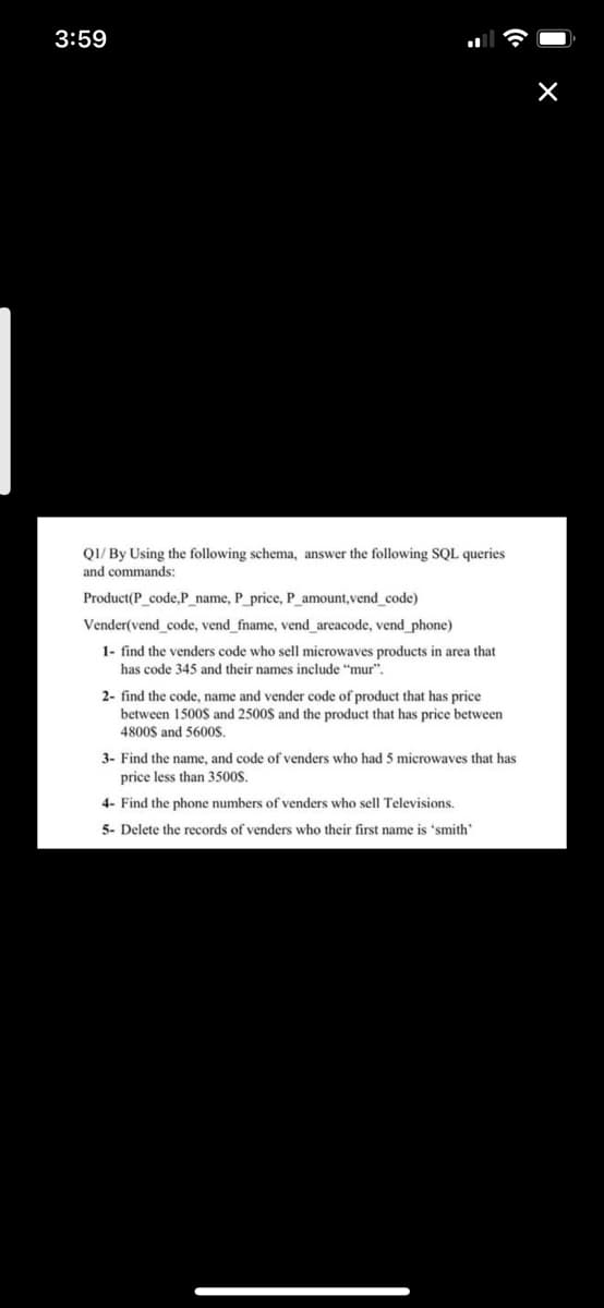 3:59
QI/ By Using the following schema, answer the following SQL queries
and commands:
Product(P code,P name, P price, P amount, vend code)
Vender(vend code, vend_fname, vend areacode, vend phone)
1- find the venders code who sell microwaves products in area that
has code 345 and their names include "mur".
2- find the code, name and vender code of product that has price
between 1500$ and 2500$ and the product that has price between
4800$ and 5600S.
3- Find the name, and code of venders who had 5 microwaves that has
price less than 3500S.
4- Find the phone numbers of venders who sell Televisions.
5- Delete the records of venders who their first name is 'smith'

