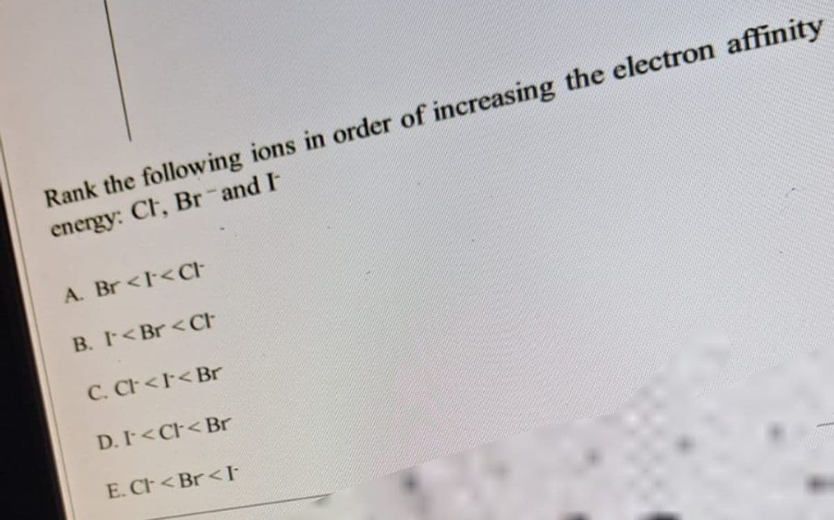 Rank the following ions in order of increasing the electron affinity
energy: Ct, Br-and I-
A. Br <I<Ct-
B. I< Br< Cr
C. CI < I< Br
D. I < Cl< Br
E. Cl< Br<I