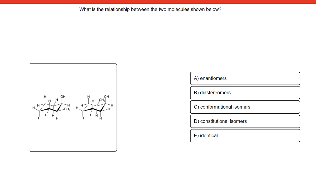 OH
H
H
H H
H CH3
H
H
H H
H.
H.
HH
HH
H
H
H
H
What is the relationship between the two molecules shown below?
H
-CH3
OH
H
H
A) enantiomers
B) diastereomers
C) conformational isomers
D) constitutional isomers
E) identical