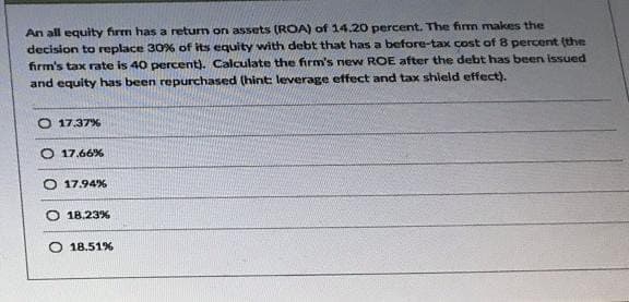 An all equity firm has a return on assets (ROA) of 14.20 percent. The firm makes the
decision to replace 30% of its equity with debt that has a before-tax cost of 8 percent (the
firm's tax rate is 40 percent). Calculate the firm's new ROE after the debt has been issued
and equity has been repurchased (hint: leverage effect and tax shield effect).
O 17.37%
O 17.66%
17.94%
18.23%
O 18.51%