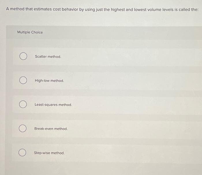 A method that estimates cost behavior by using just the highest and lowest volume levels is called the:
Multiple Choice
O
O
Scatter method.
High-low method.
Least-squares method.
Break-even method.
Step-wise method.