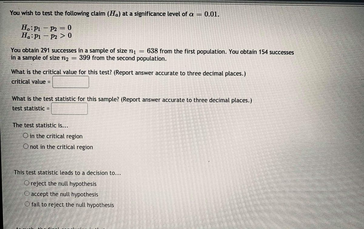 You wish to test the following claim (Ha) at a significance level of a
0.01.
%3D
H.:P1 - P2 = 0
H.:P1 – P2 > 0
You obtain 291 successes in a sample of size n1
in a sample of size n2
638 from the first population. You obtain 154 successes
399 from the second population.
What is the critical value for this test? (Report answer accurate to three decimal places.)
critical value =
What is the test statistic for this sample? (Report answer accurate to three decimal places.)
test statistic =
The test statistic is...
O in the critical region
O not in the critical region
This test statistic leads to a decision to...
O reject the null hypothesis
O accept the null hypothesis
O fail to reject the null hypothesis
