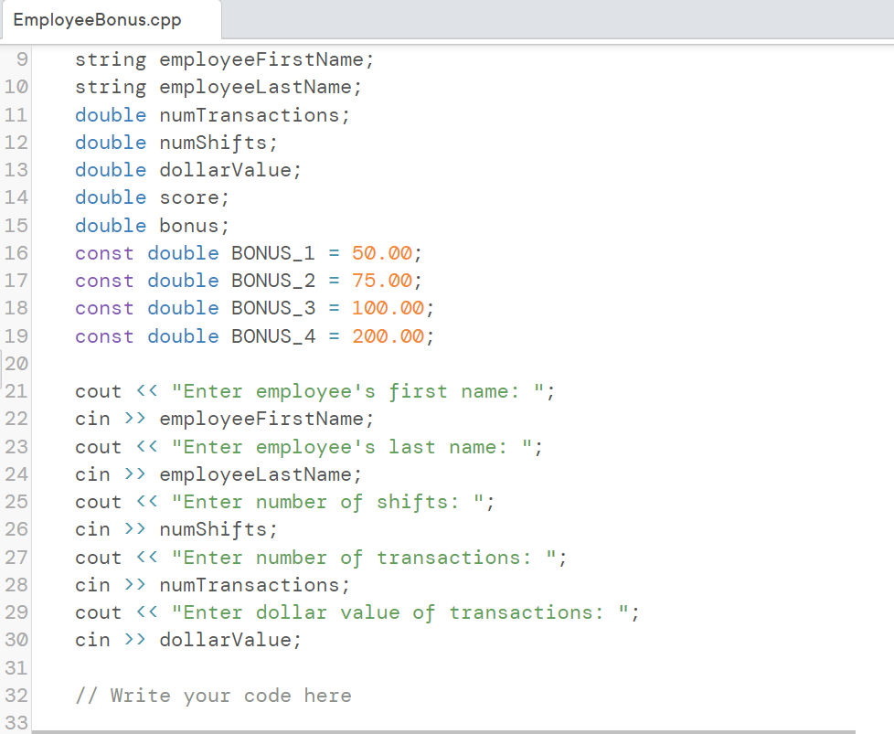 EmployeeBonus.cpp
10
9 string employeeFirstName;
string employeeLastName;
double numTransactions;
11
12
double numShifts;
13
double dollarValue;
14
15
16
17
18
19
20
21
22
23
24
25
26
27
28
29
30
31
32
33
double score;
double bonus;
const double BONUS_1 = 50.00;
const double BONUS_2 = 75.00;
const double BONUS_3 = 100.00;
const double BONUS_4 = 200.00;
cout << "Enter employee's first name: ';
cin>>employeeFirstName;
cout << "Enter employee's last name: ";
cin>>employeeLastName;
cout << "Enter number of shifts: ";
cin >> numShifts;
cout << "Enter number of transactions: ";
cin >> numTransactions;
cout << "Enter dollar value of transactions: ";
dollarValue;
cin
// Write your code here