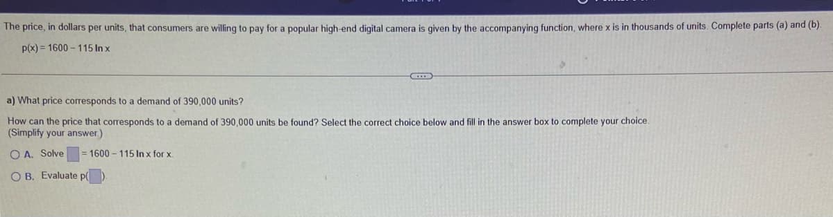 The price, in dollars per units, that consumers are willing to pay for a popular high-end digital camera is given by the accompanying function, where x is in thousands of units. Complete parts (a) and (b).
p(x) = 1600 – 115 In x
a) What price corresponds to a demand of 390,000 units?
How can the price that corresponds to a demand of 390,000 units be found? Select the correct choice below and fill in the answer box to complete your choice.
(Simplify your answer.)
O A. Solve
= 1600 - 115 In x for x.
O B. Evaluate p(
