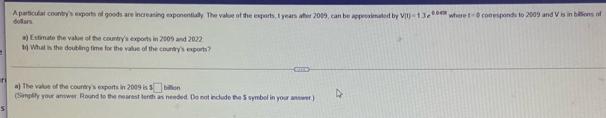 A particular country's exports of goods are increasing exponentially. The value of the exports, t years after 2009, can be approximated by V() = 1.3 e °.0491 where t=0 corresponds to 2009 and V is in billions of
dollars.
a) Estimate the value of the country's exports in 2009 and 2022.
b) What is the doubling time for the value of the country's exports?
iri
a) The value of the country's exports in 2009 is S billion.
(Simplify your answer. Round to the nearest tenth as needed. Do not include the $ symbol in your answer.)
