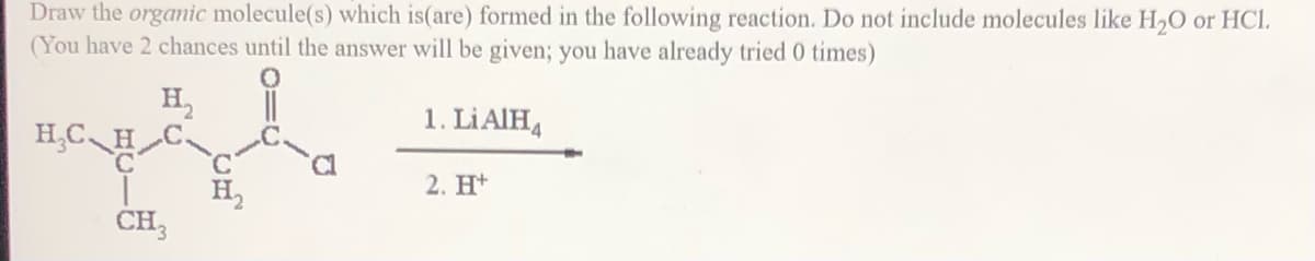 Draw the organic molecule(s) which is(are) formed in the following reaction. Do not include molecules like H,O or HCl.
(You have 2 chances until the answer will be given; you have already tried 0 times)
H2
H,C H_C~
1. LİAIH4
2. Ht
H,
CH,
