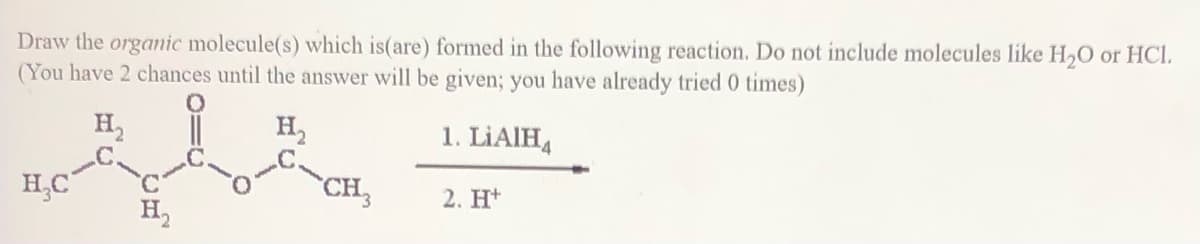 Draw the organic molecule(s) which is(are) formed in the following reaction. Do not include molecules like H,O or HCl.
(You have 2 chances until the answer will be given; you have already tried 0 times)
H,
.C.
H,C
H,
1. LİAIHA
CH,
2. H*
H,
