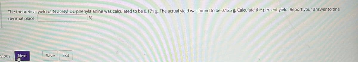 The theoretical yield of N-acetyl-DL-phenylalanine was calculated to be 0.171 g. The actual yield was found to be 0.125 g. Calculate the percent yield. Report your answer to one
decimal place.
evious
Next
Save Exit
%