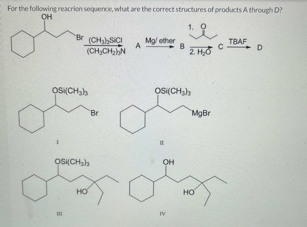 For the following reacrion sequence, what are the correct structures of products A through D?
OH
1. O
OSI(CH3)3
1
Br (CH3)3SIC
(CH3CH₂)3N
OSI(CH3)3
III
HO
Br
A
Mg/ether
OH
B
OSI(CH3)3
IV
2. H₂O
MgBr
HO
C
TBAF
D