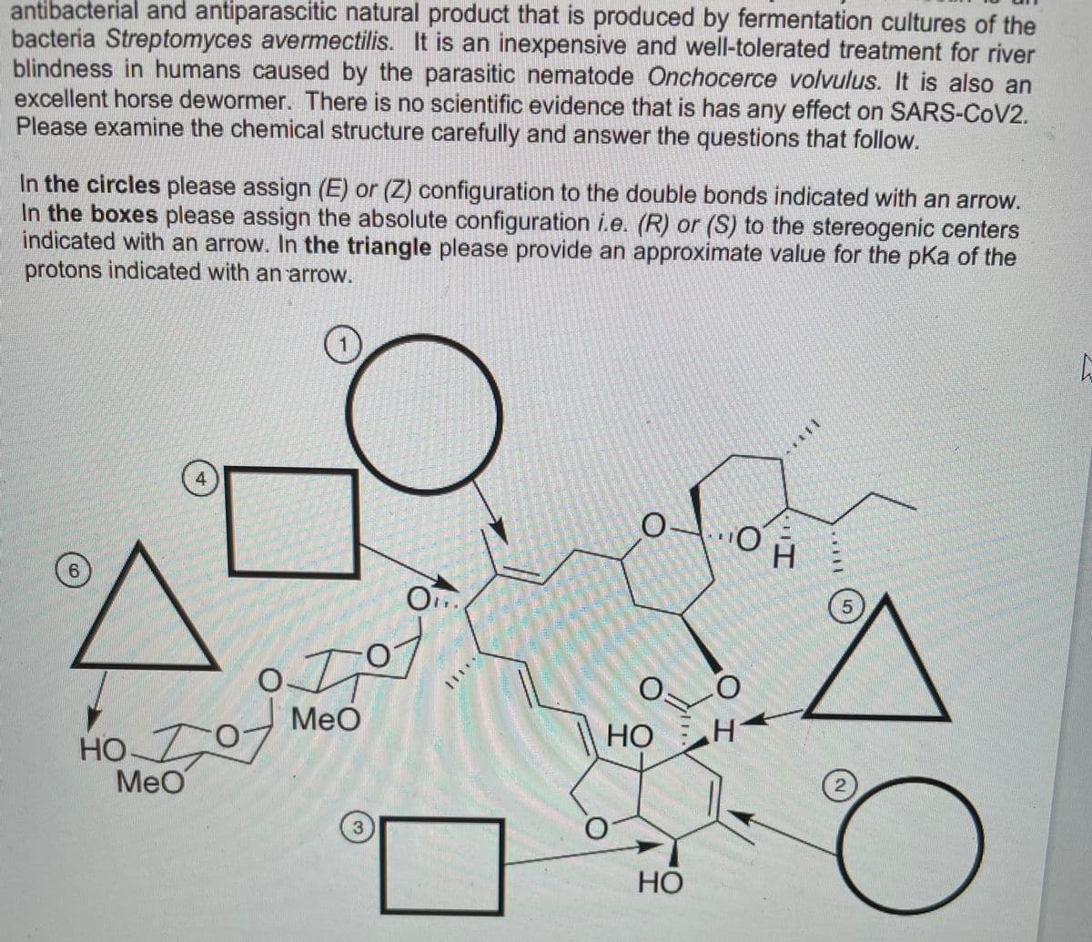 antibacterial and antiparascitic natural product that is produced by fermentation cultures of the
bacteria Streptomyces avermectilis. It is an inexpensive and well-tolerated treatment for river
blindness in humans caused by the parasitic nematode Onchocerce volvulus. It is also an
excellent horse dewormer. There is no scientific evidence that is has any effect on SARS-COV2.
Please examine the chemical structure carefully and answer the questions that follow.
In the circles please assign (E) or (Z) configuration to the double bonds indicated with an arrow.
In the boxes please assign the absolute configuration i.e. (R) or (S) to the stereogenic centers
indicated with an arrow. In the triangle please provide an approximate value for the pKa of the
protons indicated with an arrow.
4
HO
5.
MeO
НО
HO 07
НО
MeO
3
HỌ
eaositpho
