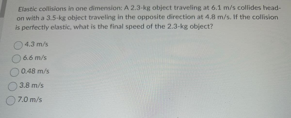 Elastic collisions in one dimension: A 2.3-kg object traveling at 6.1 m/s collides head-
on with a 3.5-kg object traveling in the opposite direction at 4.8 m/s. If the collision
is perfectly elastic, what is the final speed of the 2.3-kg object?
4.3 m/s
6.6 m/s
0.48 m/s
3.8 m/s
7.0 m/s