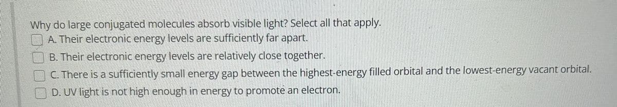 Why do large conjugated molecules absorb visible light? Select all that apply.
A. Their electronic energy levels are sufficiently far apart.
B. Their electronic energy levels are relatively close together.
C. There is a sufficiently small energy gap between the highest-energy filled orbital and the lowest-energy vacant orbital.
D. UV light is not high enough in energy to promote an electron.