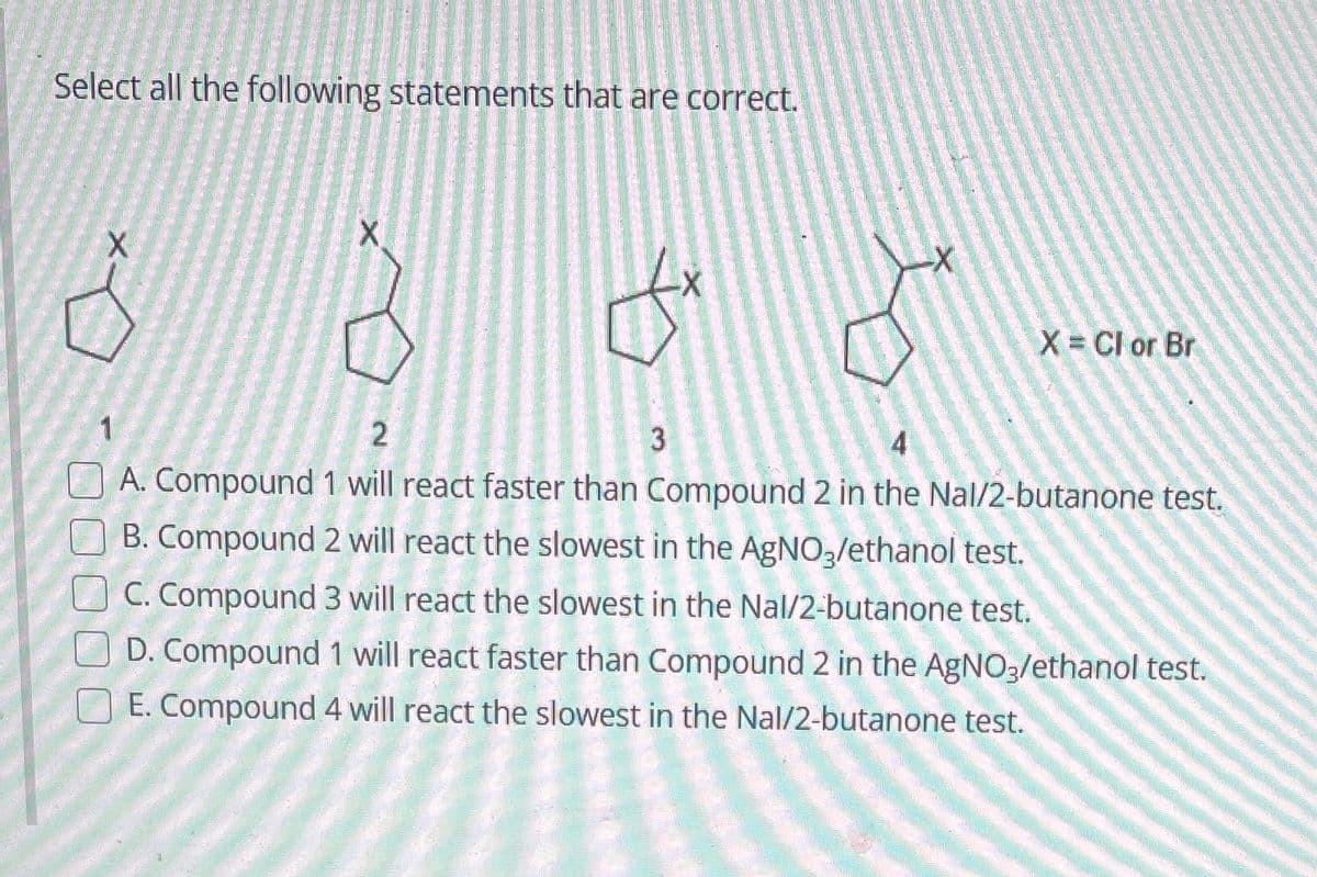 Select all the following statements that are correct.
X
X
fx
-X
X = Cl or Br
2
3
4
A. Compound 1 will react faster than Compound 2 in the Nal/2-butanone test.
B. Compound 2 will react the slowest in the AgNO3/ethanol test.
C. Compound 3 will react the slowest in the Nal/2-butanone test.
D. Compound 1 will react faster than Compound 2 in the AgNO3/ethanol test.
E. Compound 4 will react the slowest in the Nal/2-butanone test.