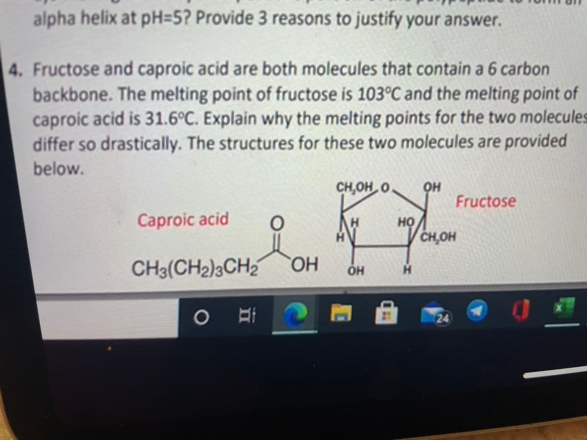 alpha helix at PH35? Provide 3 reasons to justify your answer.
4. Fructose and caproic acid are both molecules that contain a 6 carbon
backbone. The melting point of fructose is 103°C and the melting point of
caproic acid is 31.6°C. Explain why the melting points for the two molecules
differ so drastically. The structures for these two molecules are provided
below.
он
Fructose
CH,OH O
Caproic acid
H.
но
CH,OH
CH3(CH2)3CH2
HOH
он
H.
24
