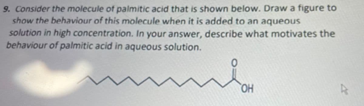 9. Consider the molecule of palmitic acid that is shown below. Draw a figure to
show the behaviour of this molecule when it is added to an aqueous
solution in high concentration. In your answer, describe what motivates the
behaviour of palmitic acid in aqueous solution.
HO,
