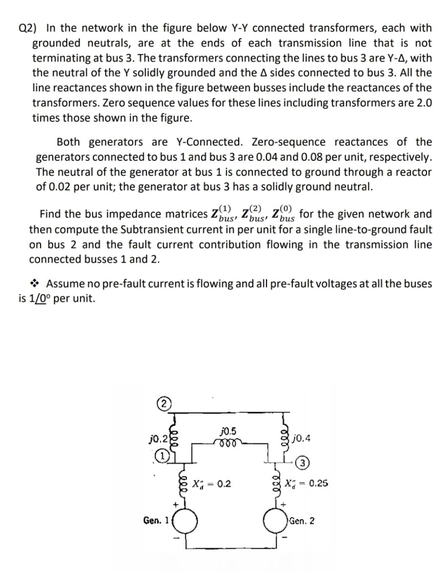 Q2) In the network in the figure below Y-Y connected transformers, each with
grounded neutrals, are at the ends of each transmission line that is not
terminating at bus 3. The transformers connecting the lines to bus 3 are Y-A, with
the neutral of the Y solidly grounded and the A sides connected to bus 3. All the
line reactances shown in the figure between busses include the reactances of the
transformers. Zero sequence values for these lines including transformers are 2.0
times those shown in the figure.
Both generators are Y-Connected. Zero-sequence reactances of the
generators connected to bus 1 and bus 3 are 0.04 and 0.08 per unit, respectively.
The neutral of the generator at bus 1 is connected to ground through a reactor
of 0.02 per unit; the generator at bus 3 has a solidly ground neutral.
Find the bus impedance matrices (¹), (²), z for the given network and
'bus' 'bus' bus
then compute the Subtransient current in per unit for a single line-to-ground fault
on bus 2 and the fault current contribution flowing in the transmission line
connected busses 1 and 2.
Assume no pre-fault current is flowing and all pre-fault voltages at all the buses
is 1/0° per unit.
j0.5
j0.28
voo
#
X = 0.2
Gen. 1
j0.4
X = 0.25
Gen. 2