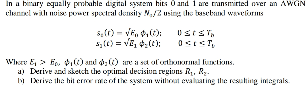 In a binary equally probable digital system bits 0 and 1 are transmitted over an AWGN
channel with noise power spectral density No/2 using the baseband waveforms
So(t) = VE, 4,(t);
s; (t) = VE, ¢2(t);
0<t< T,
0st<T,
Where E, > Eo, $1(t) and ø2(t) are a set of orthonormal functions.
a) Derive and sketch the optimal decision regions R1, R2.
b) Derive the bit error rate of the system without evaluating the resulting integrals.
