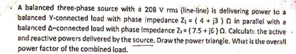 A balanced three-phase source with a 208 V rms (line-line) is delivering power to a
balanced Y-connected load with phase impedance 2, = ( 4 + j3 ) n in paraliel with a
balanced A-connected load with phase impedance Z: = ( 7.5+ j6 ) N. Calculate: the active
and reactive powers delivered by the source. Draw the power triangle. What is the overall
power factor of the combined load.
